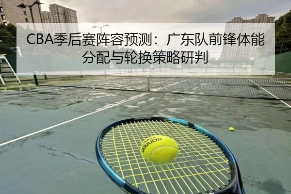 CBA季后赛阵容预测：广东队前锋体能分配与轮换策略研判