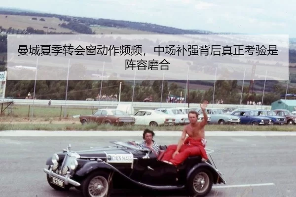曼城夏季转会窗动作频频，中场补强背后真正考验是阵容磨合