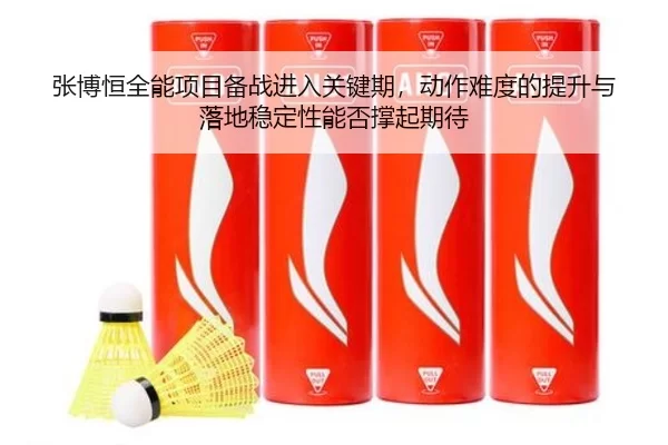 张博恒全能项目备战进入关键期，动作难度的提升与落地稳定性能否撑起期待